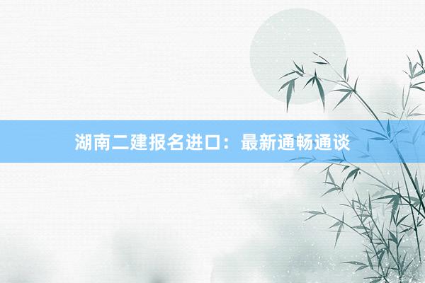 湖南二建报名进口：最新通畅通谈