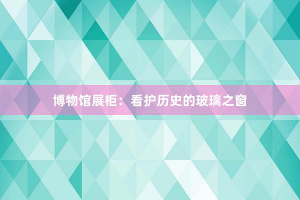 博物馆展柜：看护历史的玻璃之窗