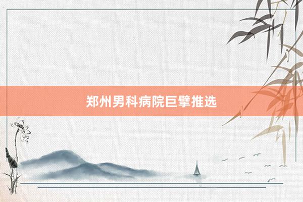 郑州男科病院巨擘推选