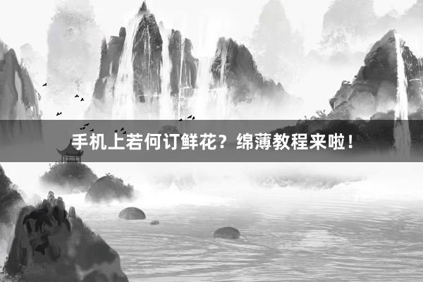 手机上若何订鲜花？绵薄教程来啦！