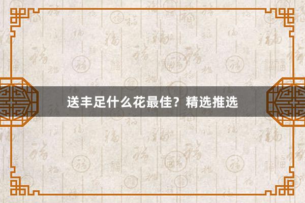 送丰足什么花最佳？精选推选